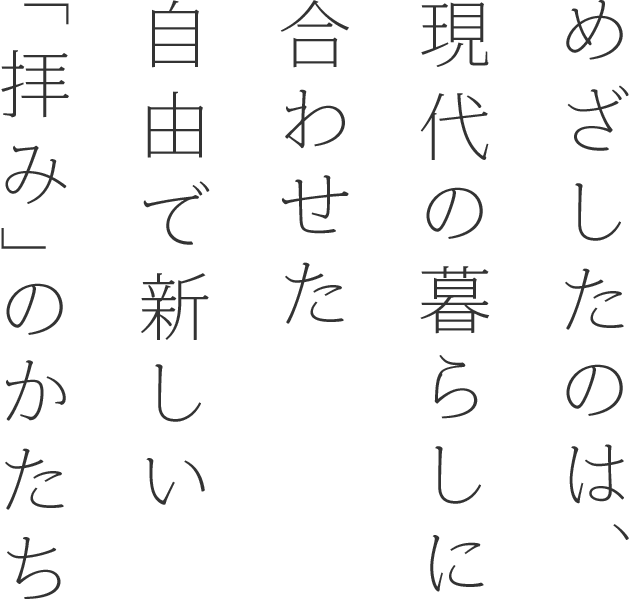 めざしたのは、現代の暮らしに合わせた自由で新しい「拝み」のかたち